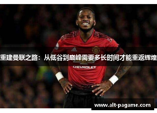 重建曼联之路:从低谷到巅峰需要多长时间才能重返辉煌 重建曼联之路:从低谷到巅峰需要多长时间才能重返辉煌