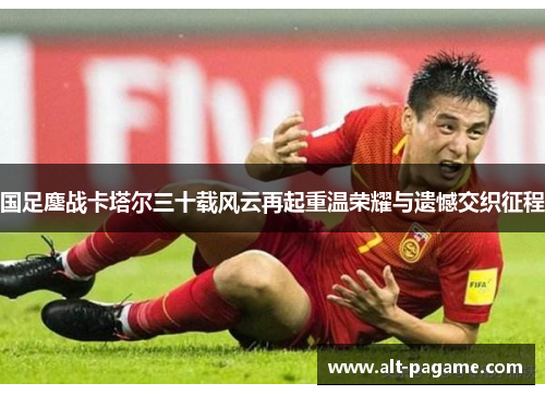 国足鏖战卡塔尔三十载风云再起重温荣耀与遗憾交织征程 国足鏖战卡塔尔三十载风云再起重温荣耀与遗憾交织征程