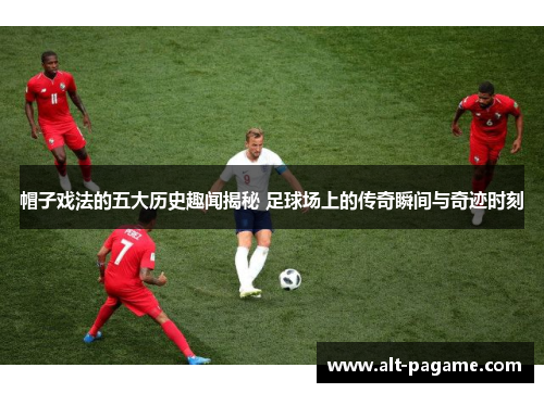 帽子戏法的五大历史趣闻揭秘 足球场上的传奇瞬间与奇迹时刻