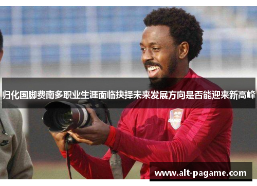 归化国脚费南多职业生涯面临抉择未来发展方向是否能迎来新高峰