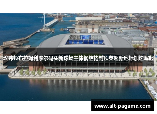 埃弗顿布拉姆利摩尔码头新球场主体钢结构封顶英超新地标加速崛起 埃弗顿布拉姆利摩尔码头新球场主体钢结构封顶英超新地标加速崛起