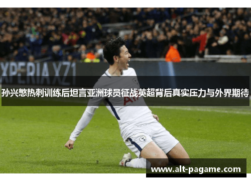 孙兴慜热刺训练后坦言亚洲球员征战英超背后真实压力与外界期待