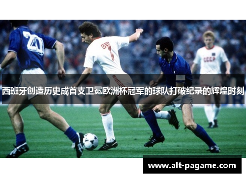 西班牙创造历史成首支卫冕欧洲杯冠军的球队打破纪录的辉煌时刻 西班牙创造历史成首支卫冕欧洲杯冠军的球队打破纪录的辉煌时刻