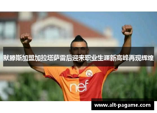 默滕斯加盟加拉塔萨雷后迎来职业生涯新高峰再现辉煌
