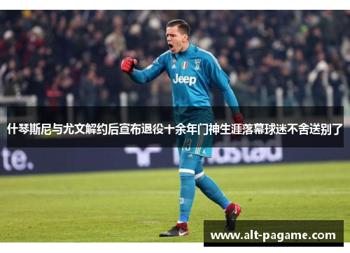 什琴斯尼与尤文解约后宣布退役十余年门神生涯落幕球迷不舍送别了 什琴斯尼与尤文解约后宣布退役十余年门神生涯落幕球迷不舍送别了
