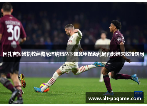 因扎吉短暂执教萨勒尼塔纳黯然下课意甲保级乱局再起谁来收拾残局